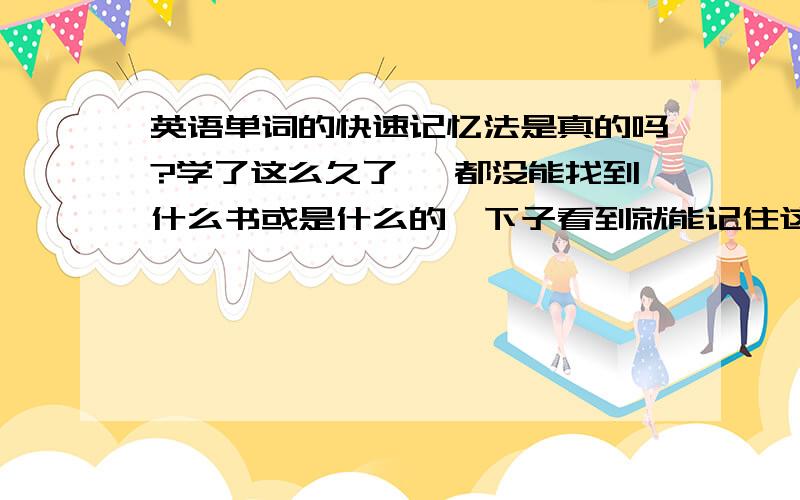 英语单词的快速记忆法是真的吗?学了这么久了 ,都没能找到什么书或是什么的一下子看到就能记住这个单词的,都是音标记忆法 什么的记住的 ,电视上说的准吗  感觉那些只能代表部分的单词