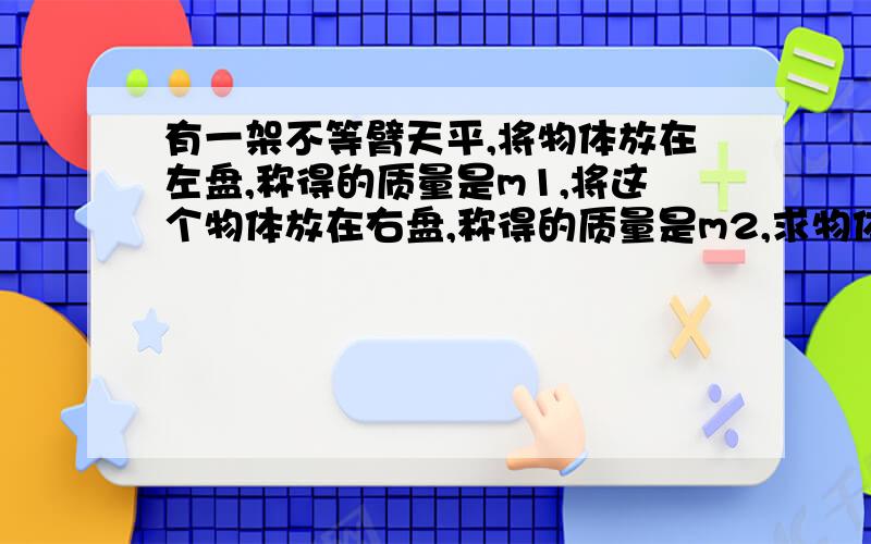 有一架不等臂天平,将物体放在左盘,称得的质量是m1,将这个物体放在右盘,称得的质量是m2,求物体实际m