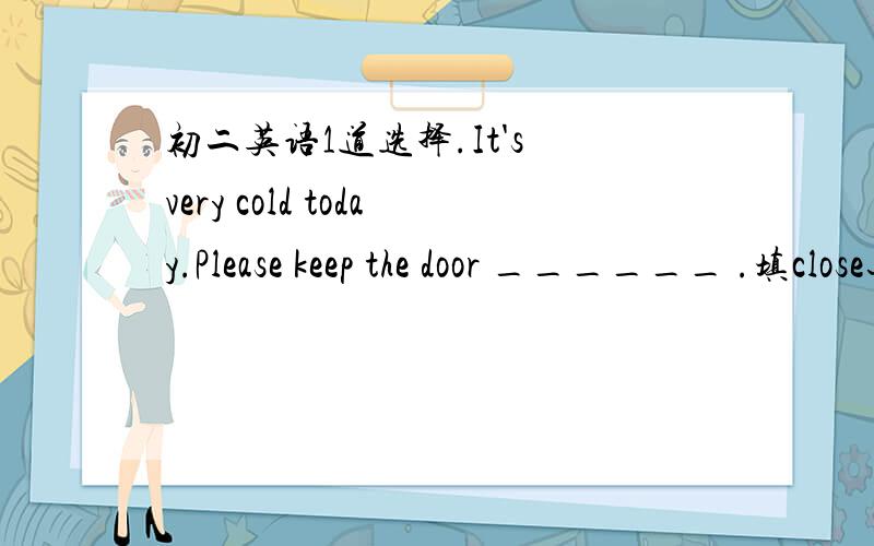 初二英语1道选择.It's very cold today.Please keep the door ______ .填close还是closed呢?书的答案里写的是close,我觉得好像是closed啊.有谁知道?