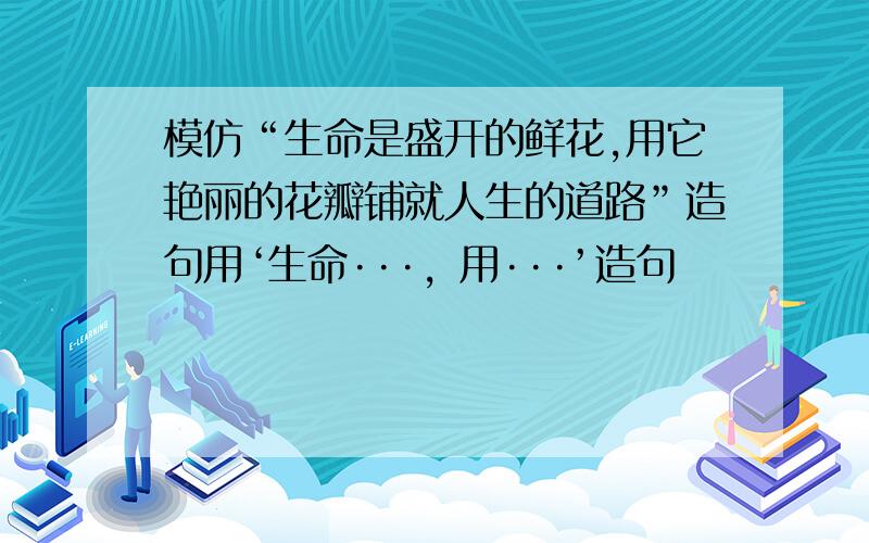 模仿“生命是盛开的鲜花,用它艳丽的花瓣铺就人生的道路”造句用‘生命···，用···’造句