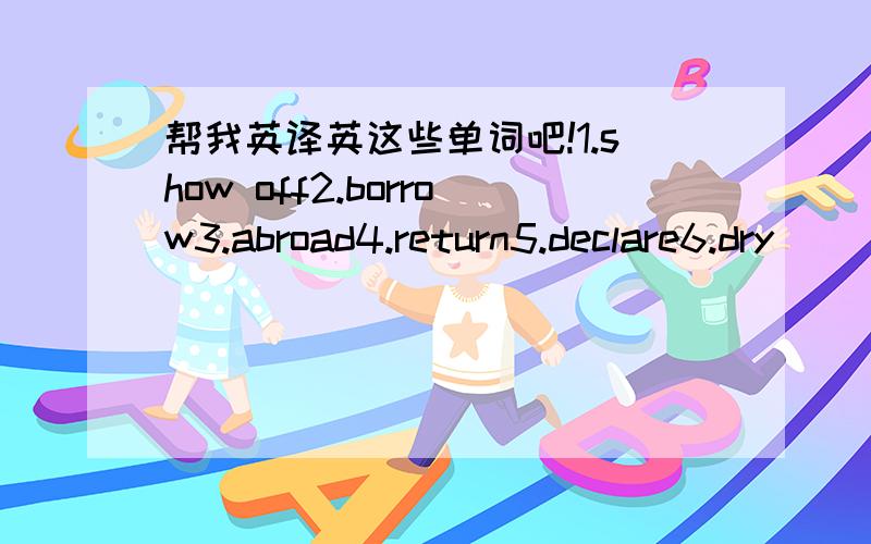 帮我英译英这些单词吧!1.show off2.borrow3.abroad4.return5.declare6.dry