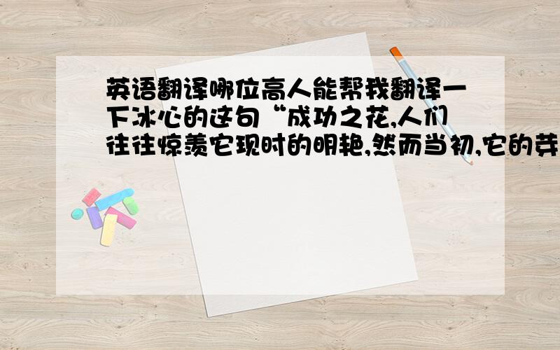 英语翻译哪位高人能帮我翻译一下冰心的这句“成功之花,人们往往惊羡它现时的明艳,然而当初,它的芽儿却浸透了奋斗的泪泉,洒满了牺牲的血雨”,吾将感激不尽!