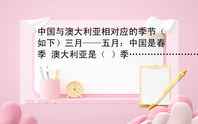 中国与澳大利亚相对应的季节（如下）三月——五月：中国是春季 澳大利亚是（ ）季………………………………………………………十二月——二月：澳大利亚是夏季 中国是（ ）季