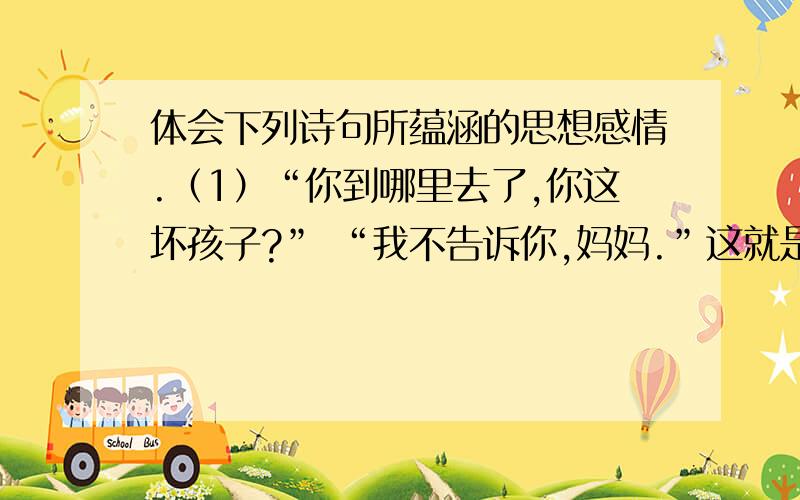 体会下列诗句所蕴涵的思想感情.（1）“你到哪里去了,你这坏孩子?” “我不告诉你,妈妈.”这就是...体会下列诗句所蕴涵的思想感情.（1）“你到哪里去了,你这坏孩子?” “我不告诉你,妈妈