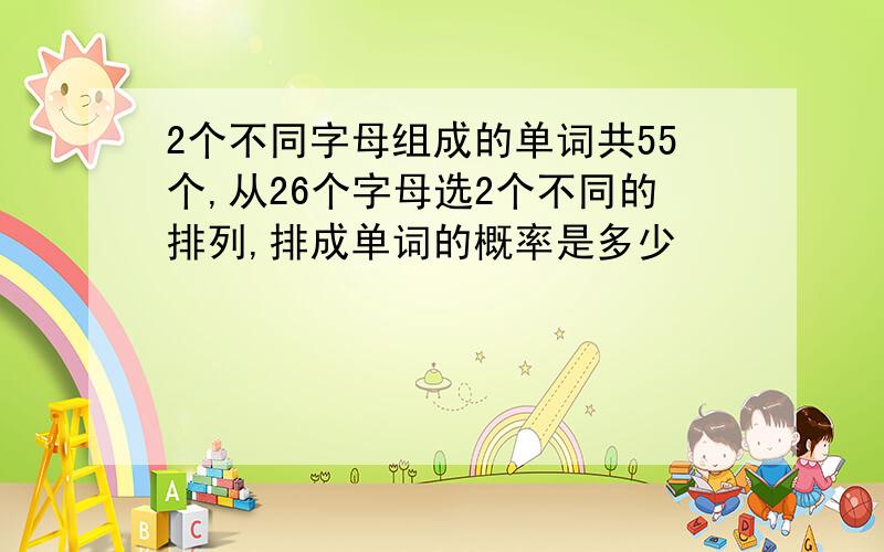 2个不同字母组成的单词共55个,从26个字母选2个不同的排列,排成单词的概率是多少