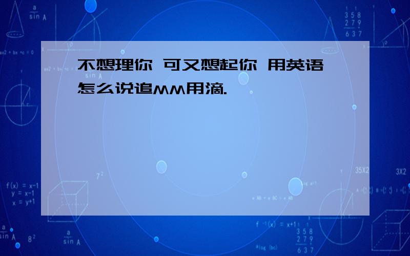 不想理你 可又想起你 用英语怎么说追MM用滴.