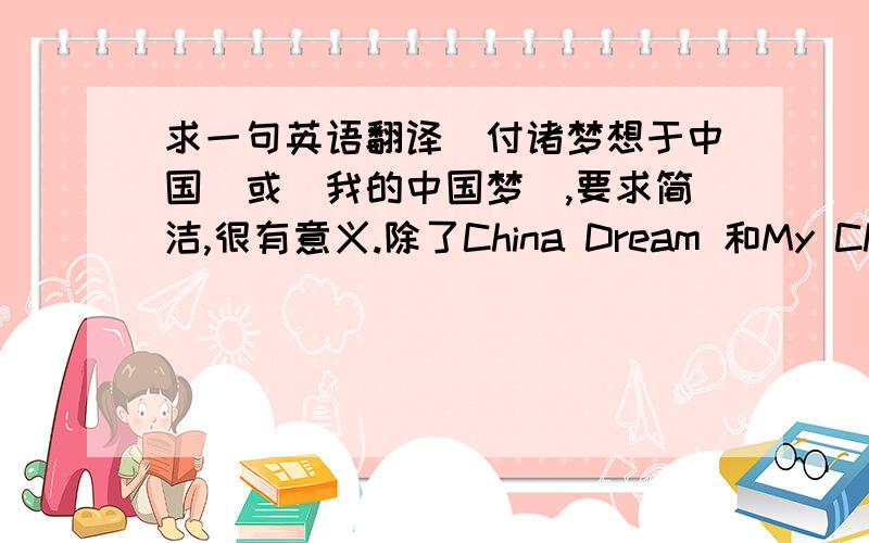 求一句英语翻译（付诸梦想于中国）或（我的中国梦）,要求简洁,很有意义.除了China Dream 和My Chinese Dream.