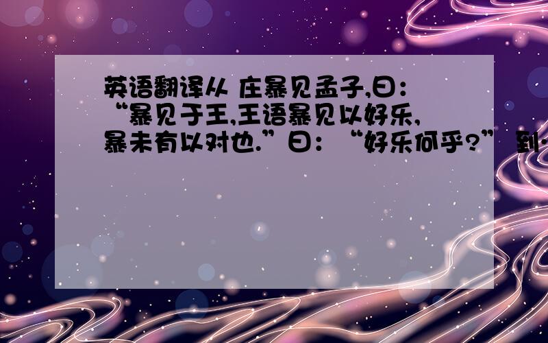 英语翻译从 庄暴见孟子,曰：“暴见于王,王语暴见以好乐,暴未有以对也.”曰：“好乐何乎?” 到……喜色而相告曰：“吾王庶几无疾病于,何以能田猎也?”此无他,于民同乐也,今王于百姓同