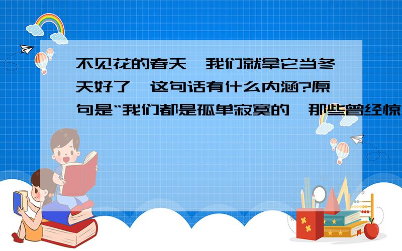 不见花的春天,我们就拿它当冬天好了、这句话有什么内涵?原句是“我们都是孤单寂寞的,那些曾经惊天动地的其实都没有出现过、那些缠绕我们内心的其实从来都没有离开过、我们都应该是