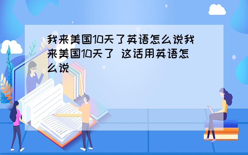 我来美国10天了英语怎么说我来美国10天了 这话用英语怎么说