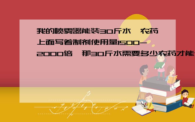 我的喷雾器能装30斤水,农药上面写着制剂使用量1500-2000倍,那30斤水需要多少农药才能达到1500-2000这...我的喷雾器能装30斤水,农药上面写着制剂使用量1500-2000倍,那30斤水需要多少农药才能达到1