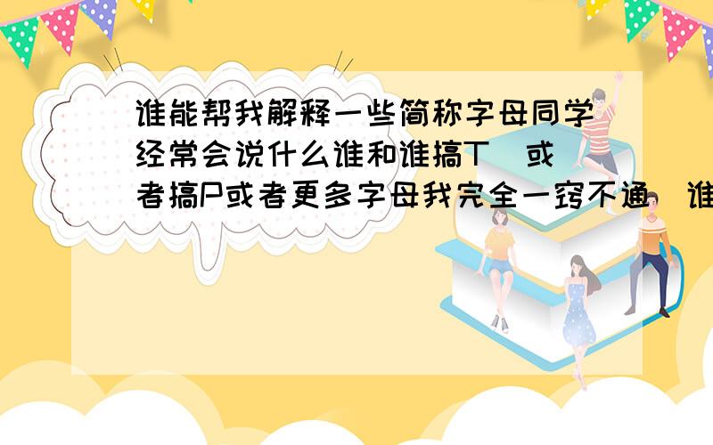 谁能帮我解释一些简称字母同学经常会说什么谁和谁搞T  或者搞P或者更多字母我完全一窍不通  谁能和我解释下呃  好像不止这两个字母  听说是同性恋或者什么恋的简称