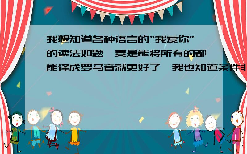 我想知道各种语言的“我爱你”的读法如题,要是能将所有的都能译成罗马音就更好了,我也知道条件非常苛刻,有没有高人可以解答啊.