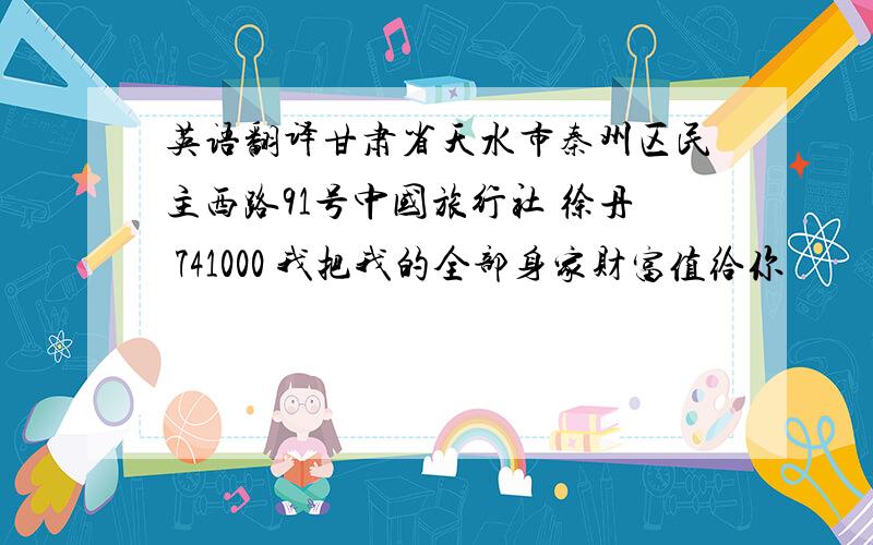 英语翻译甘肃省天水市秦州区民主西路91号中国旅行社 徐丹 741000 我把我的全部身家财富值给你