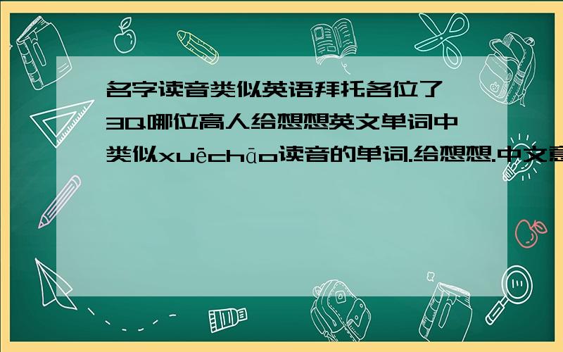 名字读音类似英语拜托各位了 3Q哪位高人给想想英文单词中类似xuēchāo读音的单词.给想想.中文意思注明.