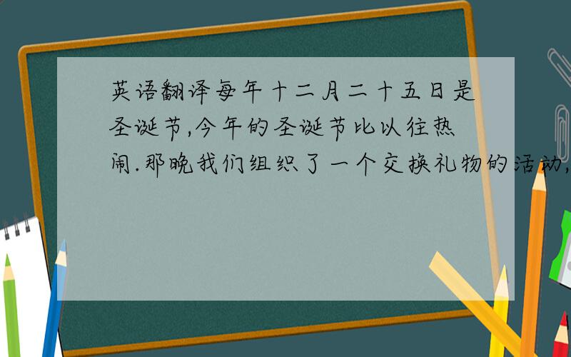 英语翻译每年十二月二十五日是圣诞节,今年的圣诞节比以往热闹.那晚我们组织了一个交换礼物的活动,其中有精美的礼物,也有令人发笑的可爱小玩意,阵阵欢呼声和笑声飘荡在空中,温馨驱走