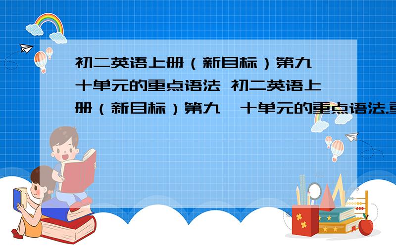 初二英语上册（新目标）第九、十单元的重点语法 初二英语上册（新目标）第九、十单元的重点语法.重点句型...还有主要讲了什么?（要有中文翻译哦）先谢谢啦~