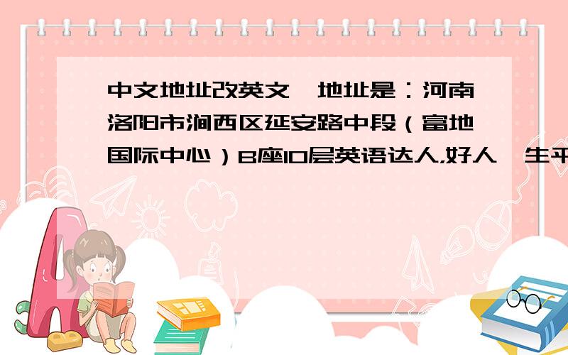 中文地址改英文,地址是：河南洛阳市涧西区延安路中段（富地国际中心）B座10层英语达人，好人一生平安！