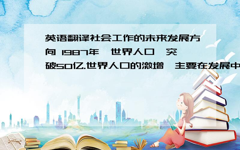 英语翻译社会工作的未来发展方向 1987年,世界人口巳突破50亿.世界人口的激增,主要在发展中的第三世界国家,从世界范围来看,人们的温饱问题还没有很好地解决,社会工作的任务不是减轻了,