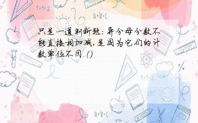 只是一道判断题：异分母分数不能直接相加减,是因为它们的计数单位不同.（）