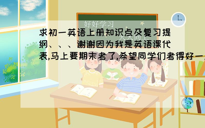 求初一英语上册知识点及复习提纲、、、谢谢因为我是英语课代表,马上要期末考了,希望同学们考得好一点、、、求帮助啊、、、注：要求清晰、完善、总结性强、有用、、、谢