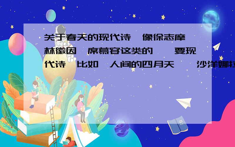 关于春天的现代诗,像徐志摩、林徽因、席慕容这类的……要现代诗,比如《人间的四月天》《沙洋娜拉》、《一代人》、《断章》之类的,最好是关于春天的,不要自己瞎编的- -另外求有哲理的