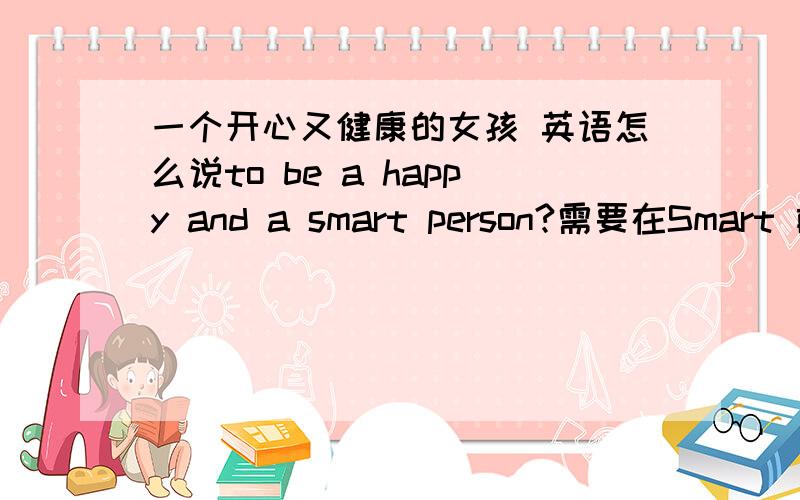 一个开心又健康的女孩 英语怎么说to be a happy and a smart person?需要在Smart 前也加a吗