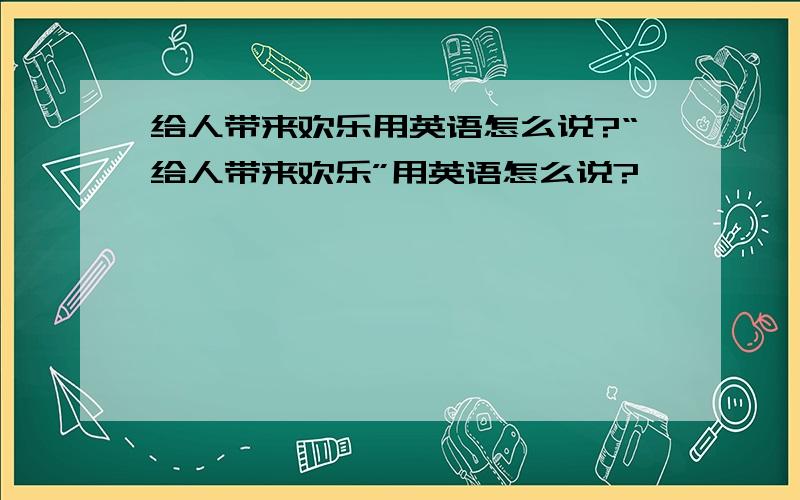 给人带来欢乐用英语怎么说?“给人带来欢乐”用英语怎么说?