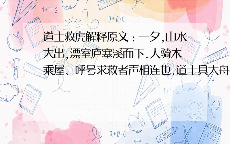 道士救虎解释原文：一夕,山水大出,漂室庐塞溪而下.人骑木乘屋、呼号求救者声相连也.道士具大舟,躬蓑笠,立水浒,督善水者绳以俟.人至,即投木索引之,所存活甚众.平旦,有兽身没波涛中而浮