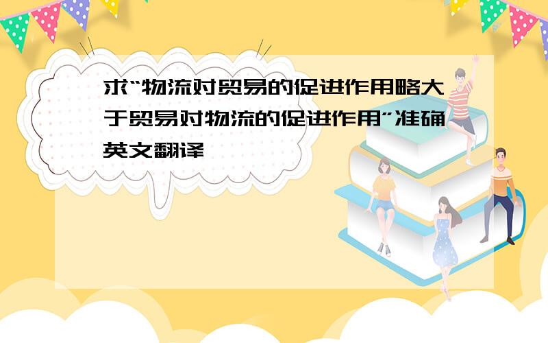 求“物流对贸易的促进作用略大于贸易对物流的促进作用”准确英文翻译