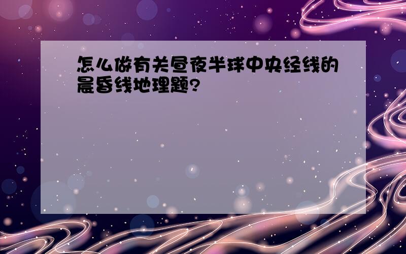 怎么做有关昼夜半球中央经线的晨昏线地理题?