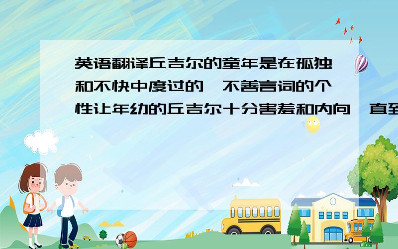 英语翻译丘吉尔的童年是在孤独和不快中度过的,不善言词的个性让年幼的丘吉尔十分害羞和内向,直到他走上政坛以后才克服了这一缺点.由于他在学业上的表现欠佳,因此他的父亲送他参了军