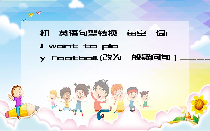 初一英语句型转换,每空一词1.I want to play football.(改为一般疑问句）_____ _____ _____ to play football?2.I go to the bookshop (on Sunday).(括号部分提问）_____ _____ you go to the bookshop?3.I want to go to the cinema.(改