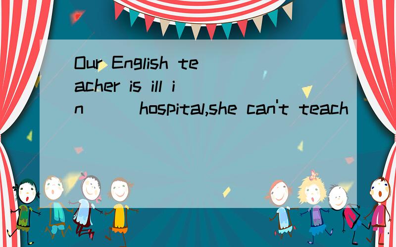 Our English teacher is ill in ( )hospital,she can't teach ( )English today.Our English teacher is ill in ( )hospital,she can't teach us English today.这里因该不用填还是加the?