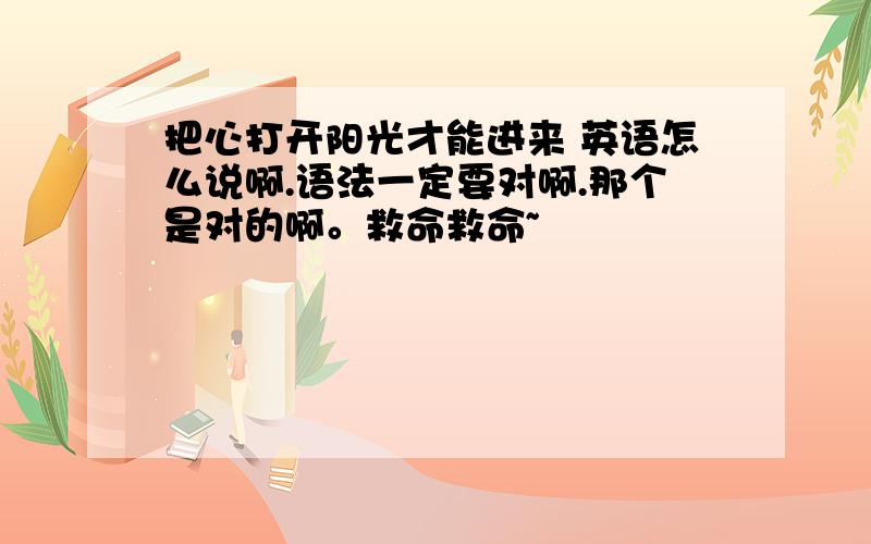 把心打开阳光才能进来 英语怎么说啊.语法一定要对啊.那个是对的啊。救命救命~