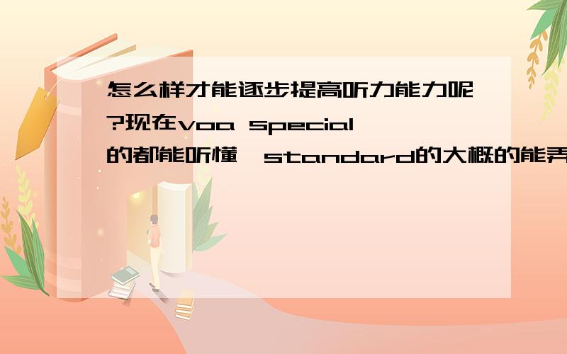 怎么样才能逐步提高听力能力呢?现在voa special的都能听懂,standard的大概的能弄懂意思,只是有一些具体的单词听不出来.但是一到对话里面,就不太跟得上了.怎么样才能提高呢?