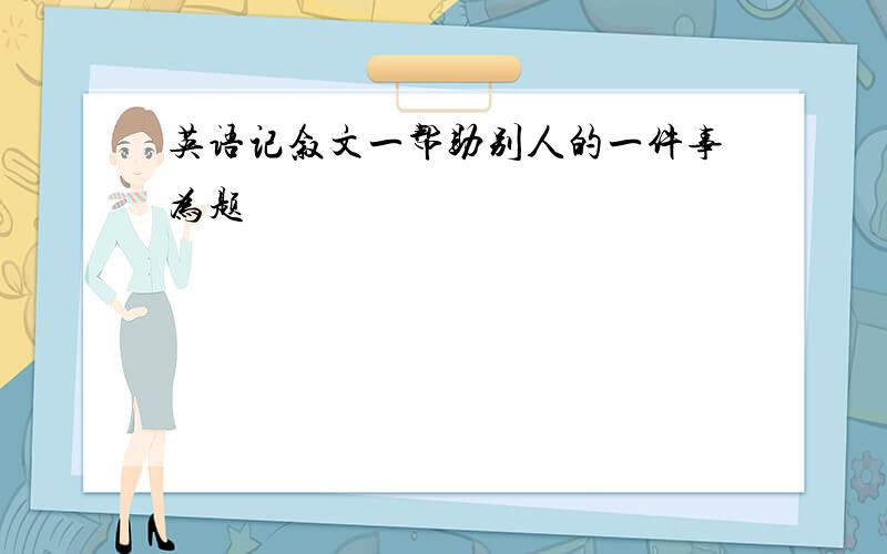 英语记叙文一帮助别人的一件事为题