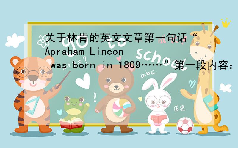 关于林肯的英文文章第一句话“Apraham Lincon was born in 1809……”第一段内容：Apraham Lincoln was born in 1809.He was president of United State from 1861 until he died in 1865.Lincoln was a very tall man,he was 6 feet 4 inches e