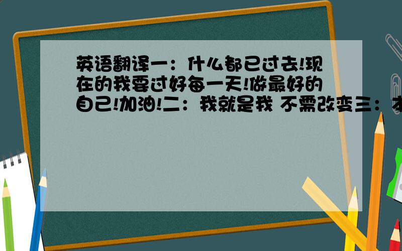 英语翻译一：什么都已过去!现在的我要过好每一天!做最好的自己!加油!二：我就是我 不需改变三：本人乃花痴大王（专利申请,请勿模仿）