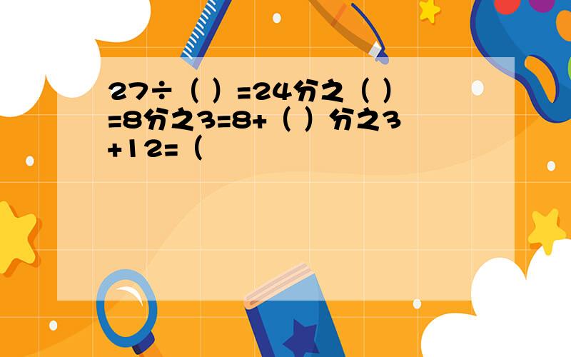 27÷（ ）=24分之（ ）=8分之3=8+（ ）分之3+12=（