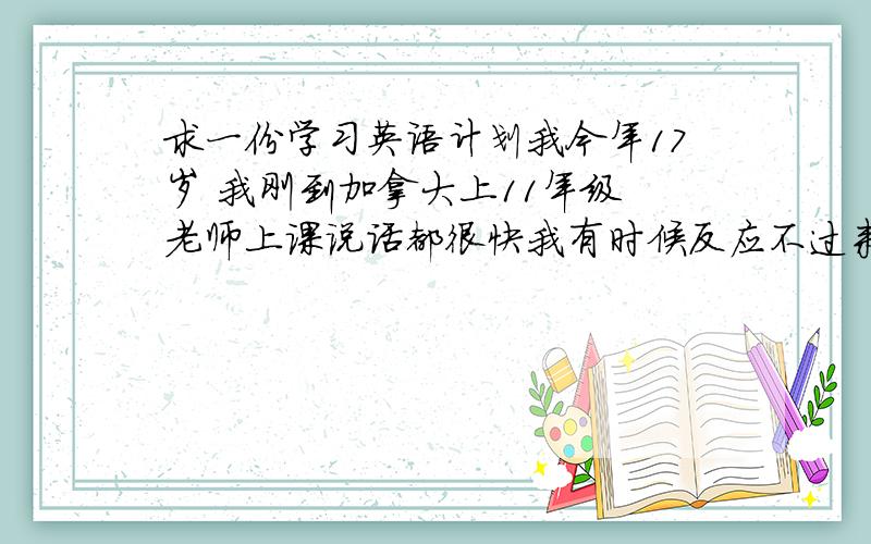 求一份学习英语计划我今年17岁 我刚到加拿大上11年级 老师上课说话都很快我有时候反应不过来 听不懂 我的词汇量也不是很多 求一份详细的练习听力和口语的计划 还有怎样可以增加词汇量