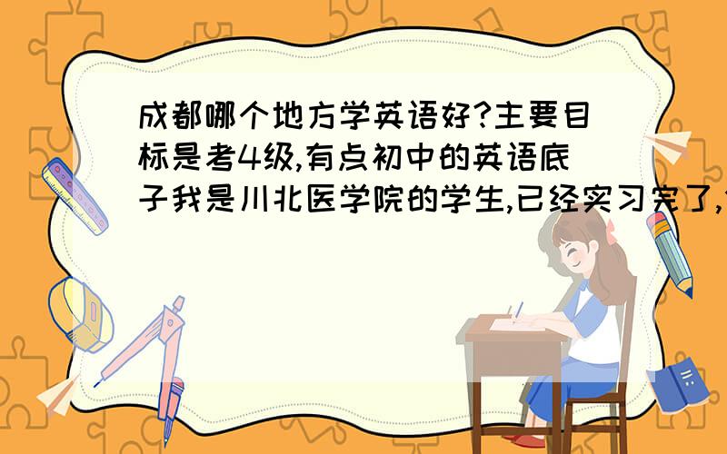 成都哪个地方学英语好?主要目标是考4级,有点初中的英语底子我是川北医学院的学生,已经实习完了,但是还没拿毕业证,那算是在校生吧