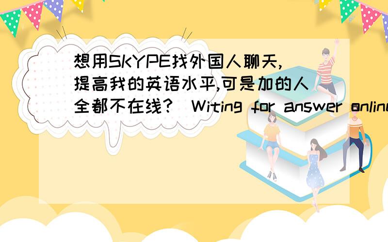 想用SKYPE找外国人聊天,提高我的英语水平,可是加的人全都不在线?（Witing for answer online)我想找点外国的人跟我聊天,让我的英语水平提高一点~可是我用SKYPE添加的人全部都不在线,都是一个问