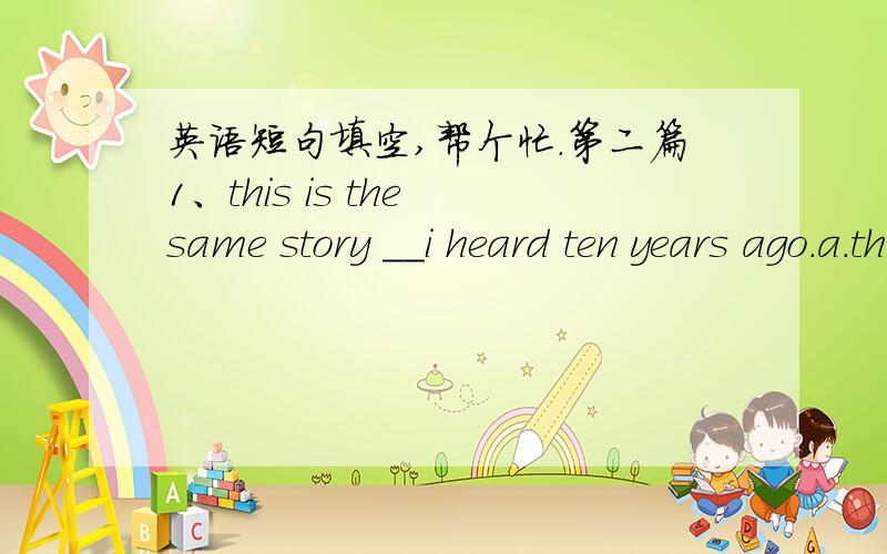 英语短句填空,帮个忙.第二篇1、this is the same story __i heard ten years ago.a.that b.which c.about that d.of which2、i advised her that in the presence of the princess she should not say anything until__.a.ask b.asked c.asking d.have be