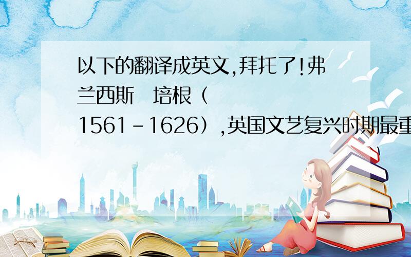 以下的翻译成英文,拜托了!弗兰西斯・培根（1561-1626）,英国文艺复兴时期最重要的散作家、哲学家.他不但在文学、哲学上多有建树,在自然科学领域里,也取得了重大成就.培根是一位经历