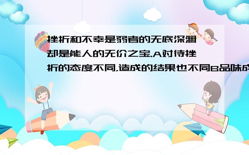 挫折和不幸是弱者的无底深渊,却是能人的无价之宝.A对待挫折的态度不同，造成的结果也不同B品味成功，承受挫折，是人生的必修课 C失败乃成功之母从中选一个