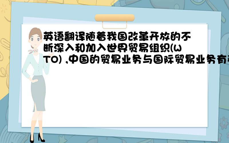 英语翻译随着我国改革开放的不断深入和加入世界贸易组织(WTO) ,中国的贸易业务与国际贸易业务有着越来越广泛和深入的联系.为了使国内从事贸易业务的人员能了解更多、更准确的国际经