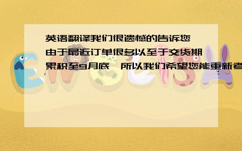 英语翻译我们很遗憾的告诉您,由于最近订单很多以至于交货期累积至9月底,所以我们希望您能重新考虑我们的交货期,如果您实在不同意9月底交货的期限,那么我们只有考虑取消合同.请帮忙翻