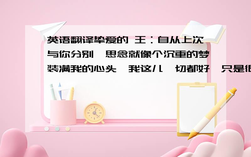 英语翻译挚爱的 王：自从上次与你分别,思念就像个沉重的梦装满我的心头,我这儿一切都好,只是很想你、我的家人、家里的每个角落、走过的每一条路----所有我曾拥有的事物.时光任冉,岁月