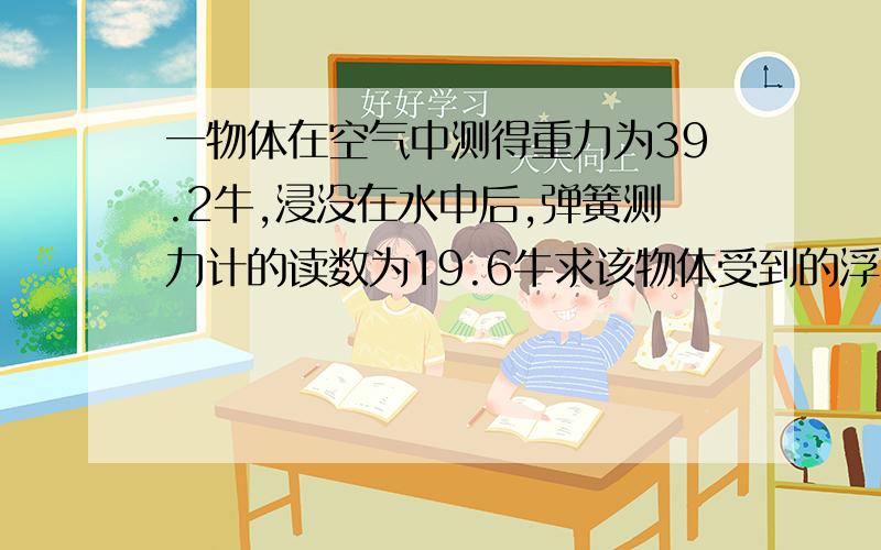 一物体在空气中测得重力为39.2牛,浸没在水中后,弹簧测力计的读数为19.6牛求该物体受到的浮力为多大